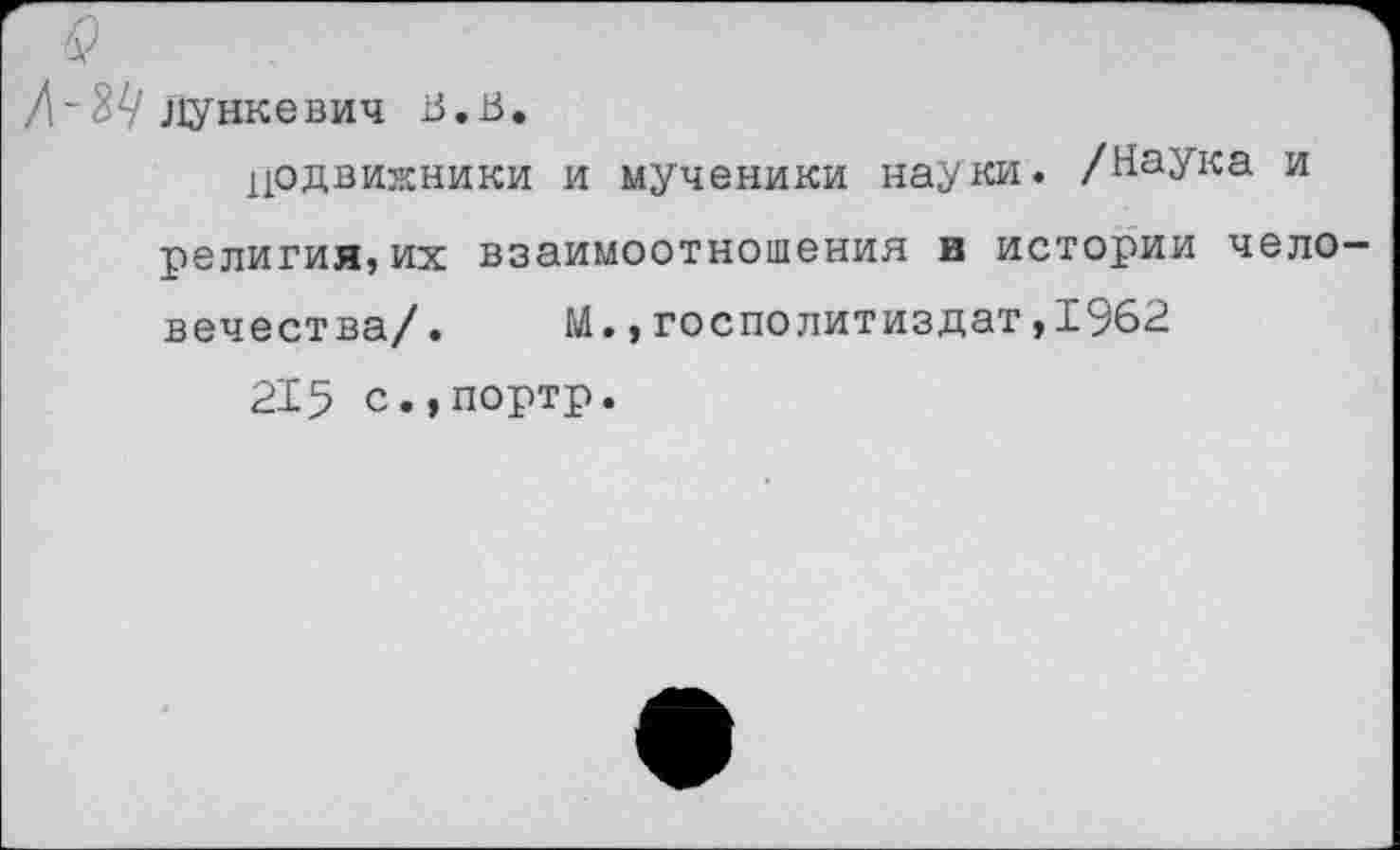 ﻿3^ Лункевич В.В.
цодвижники и мученики науки. /Наука и религия,их взаимоотношения в истории человечества/. М.,госполитиздат,1962
215 с.,портр.